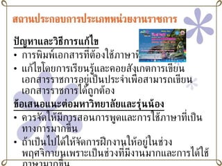 ปัญหาและวิธีการแก้ไข การพิมพ์เอกสารที่ต้องใช้ภาษาที่เป็นทางการ แก้ไขโดยการเรียนรู้และคอยสังเกตการเขียนเอกสารราชการอยู่เป็นประจำเพื่อสามารถเขียนเอกสารราชการได้ถูกต้อง ข้อเสนอแนะต่อมหาวิทยาลัยและรุ่นน้อง ควรจัดให้มีการสอนการพูดและการใช้ภาษาที่เป็นทางการมากขึ้น ถ้าเป็นไปได้ให้จัดการฝึกงานให้อยู่ในช่วงพฤศจิกายนเพราะเป็นช่วงที่มีงานมากและการได้ใช้ภาษามากขึ้น 
