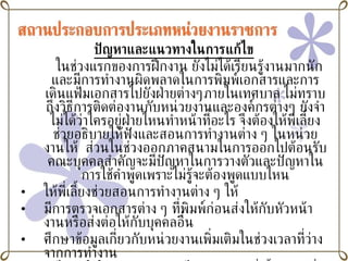ปัญหาและแนวทางในการแก้ไข ในช่วงแรกของการฝึกงาน ยังไม่ได้เรียนรู้งานมากนัก  และมีการทำงานผิดพลาดในการพิมพ์เอกสารและการเดินแฟ้มเอกสารไปยังฝ่ายต่างๆภายในเทศบาล ไม่ทราบถึงวิธีการติดต่องานกับหน่วยงานและองค์กรต่างๆ ยังจำไม่ได้ว่าใครอยู่ฝ่ายไหนทำหน้าที่อะไร จึงต้องให้พี่เลี้ยงช่วยอธิบายให้ฟังและสอนการทำงานต่าง ๆ ในหน่วยงานให้  ส่วนในช่วงออกภาคสนามในการออกไปต้อนรับคณะบุคคลสำคัญจะมีปัญหาในการวางตัวและปัญหาในการใช้คำพูดเพราะไม่รู้จะต้องพูดแบบไหน ให้พี่เลี้ยงช่วยสอนการทำงานต่าง ๆ ให้ มีการตรวจเอกสารต่าง ๆ ที่พิมพ์ก่อนส่งให้กับหัวหน้างานหรือส่งต่อให้กับบุคคลอื่น  ศึกษาข้อมูลเกี่ยวกับหน่วยงานเพิ่มเติมในช่วงเวลาที่ว่างจากการทำงาน ถ้าไม่เข้าใจในการทำงานตรงไหนก็จะถามพี่เลี้ยงก่อนที่จะลงมือปฏิบัติเพื่อป้องกันความผิดพลาด 