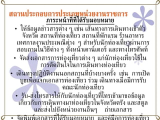ภาระหน้าที่ที่ได้รับมอบหมาย ให้ข้อมูลข่าวสารต่าง ๆ เช่น เส้นทางการเดินทางเข้าตัวจังหวัด สถานที่ท่องเที่ยว สถานที่พักแรม ร้านอาหาร เทศกาลงานประเพณีต่าง  ๆ สำหรับนักท่องเที่ยวผ่านการสอบถามในวิธีต่าง ๆ ทั้งหน้าเคาน์เตอร์ และทางโทรศัพท์  จัดส่งเอกสารการท่องเที่ยวต่าง ๆ แก่นักท่องเที่ยวใช้ในการตัดสินใจในการเดินทางท่องเที่ยว เดินทางปฏิบัติงานนอกสถานที่บ้างบางครั้ง  เช่น  การเปิดบูธเพื่อแจกเอกสารท่องเที่ยว ร่วม เดินทางเมื่อมีการรับคณะนักท่องเที่ยว รับ - ส่งโทรสารให้กับนักท่องเที่ยวที่โทรเข้ามาขอข้อมูลเกี่ยวกับการเดินทางมาท่องเที่ยวในจังหวัดตรัง และสตูล และส่งไปยังหน่วยงานอื่นๆ  ถ่ายเอกสาร จัดพิมพ์เอกสารที่ได้รับมอบหมาย  และคู่มือการท่องเที่ยวต่างๆที่ได้รับมอบหมาย ลงรับหนังสือเข้าและออกจากหน่วยงานในและภายนอก 