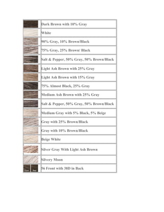 Dark Brown with 10% Gray
White
90% Gray, 10% Brown/Black
75% Gray, 25% Brown/ Black
Salt & Pepper, 50% Gray, 50% Brown/Black
Light Ash Brown with 25% Gray
Light Ash Brown with 15% Gray
75% Almost Black, 25% Gray
Medium Ash Brown with 25% Gray
Salt & Pepper, 50% Gray, 50% Brown/Black
Medium Gray with 5% Black, 5% Beige
Gray with 25% Brown/Black
Gray with 10% Brown/Black
Beige White
Silver Gray With Light Ash Brown
Silvery Moon
56 Front with 38D in Back
 