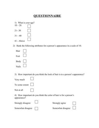 QUESTIONNAIRE
1) What is your age?
10 – 20
21– 30
31 – 40
41 - Above
2) Rank the following attributes for a person’s appearance in a scale of 10.
Hair
Feet
Body
Nails
3) How important do you think the look of hair is to a person’s appearance?
Very much
To some extent
Not at all
4) How important do you think the color of hair is for a person’s
appearance?
Strongly disagree Strongly agree
Somewhat disagree Somewhat disagree
 