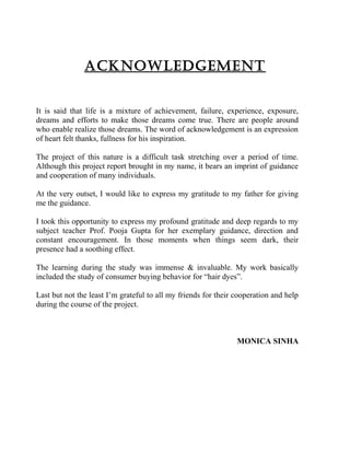 ACKNOWLEDGEMENT
It is said that life is a mixture of achievement, failure, experience, exposure,
dreams and efforts to make those dreams come true. There are people around
who enable realize those dreams. The word of acknowledgement is an expression
of heart felt thanks, fullness for his inspiration.
The project of this nature is a difficult task stretching over a period of time.
Although this project report brought in my name, it bears an imprint of guidance
and cooperation of many individuals.
At the very outset, I would like to express my gratitude to my father for giving
me the guidance.
I took this opportunity to express my profound gratitude and deep regards to my
subject teacher Prof. Pooja Gupta for her exemplary guidance, direction and
constant encouragement. In those moments when things seem dark, their
presence had a soothing effect.
The learning during the study was immense & invaluable. My work basically
included the study of consumer buying behavior for “hair dyes”.
Last but not the least I’m grateful to all my friends for their cooperation and help
during the course of the project.
MONICA SINHA
 