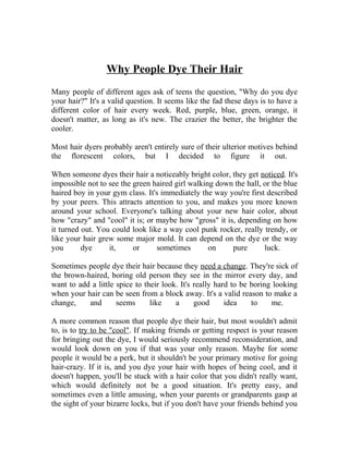 Why People Dye Their Hair
Many people of different ages ask of teens the question, "Why do you dye
your hair?" It's a valid question. It seems like the fad these days is to have a
different color of hair every week. Red, purple, blue, green, orange, it
doesn't matter, as long as it's new. The crazier the better, the brighter the
cooler.
Most hair dyers probably aren't entirely sure of their ulterior motives behind
the florescent colors, but I decided to figure it out.
When someone dyes their hair a noticeably bright color, they get noticed. It's
impossible not to see the green haired girl walking down the hall, or the blue
haired boy in your gym class. It's immediately the way you're first described
by your peers. This attracts attention to you, and makes you more known
around your school. Everyone's talking about your new hair color, about
how "crazy" and "cool" it is; or maybe how "gross" it is, depending on how
it turned out. You could look like a way cool punk rocker, really trendy, or
like your hair grew some major mold. It can depend on the dye or the way
you dye it, or sometimes on pure luck.
Sometimes people dye their hair because they need a change. They're sick of
the brown-haired, boring old person they see in the mirror every day, and
want to add a little spice to their look. It's really hard to be boring looking
when your hair can be seen from a block away. It's a valid reason to make a
change, and seems like a good idea to me.
A more common reason that people dye their hair, but most wouldn't admit
to, is to try to be "cool". If making friends or getting respect is your reason
for bringing out the dye, I would seriously recommend reconsideration, and
would look down on you if that was your only reason. Maybe for some
people it would be a perk, but it shouldn't be your primary motive for going
hair-crazy. If it is, and you dye your hair with hopes of being cool, and it
doesn't happen, you'll be stuck with a hair color that you didn't really want,
which would definitely not be a good situation. It's pretty easy, and
sometimes even a little amusing, when your parents or grandparents gasp at
the sight of your bizarre locks, but if you don't have your friends behind you
 