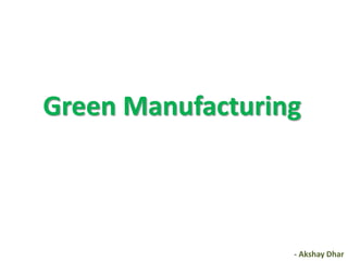 Green Manufacturing



                  - Akshay Dhar
 