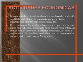 ACTIVIDADES ECONOMICASLa economía de la ciudad está basada a mucho en la producción de café, la agricultura y la ganadería, por presentar las características optimas para estas actividades.El crecimiento de Matagalpa se ha podido ver poco a poco con forme pasa el tiempo, junto a esto se ha podido ver la entrada al mercado de los cyber café de carácter tecnológico, así como el mejoramiento de las calles y crecimiento y el crecimiento en los nuevos barrios periféricos de Matagalpa
