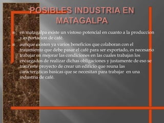 POSIBLES INDUSTRIA EN MATAGALPAen matagalpa existe un vistoso potencial en cuanto a la produccion y exportacion de café.aunque existen ya varios beneficios que colaboran con el tratamiento que debe pasar el café para ser exportado, es necesario trabajar en mejorar las condiciones en las cuales trabajan los encargados de realizar dichas obligaciones y justamente de eso se trata este proyecto de crear un edificio que reuna las caracteristicasbasicas que se necesitan para trabajar  en una industria de café.