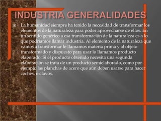 INDUSTRIA GENERALIDADESLa humanidad siempre ha tenido la necesidad de transformar los elementos de la naturaleza para poder aprovecharse de ellos. En un sentido genérico a esa transformación de la naturaleza es a lo que podríamos llamar industria. Al elemento de la naturaleza que vamos a transformar le llamamos materia prima y al objeto transformado y dispuesto para usar lo llamamos producto elaborado. Si el producto obtenido necesita una segunda elaboración se trata de un producto semielaborado, como por ejemplo las planchas de acero que aún deben usarse para hacer coches, o clavos. 
