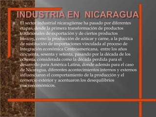 INDUSTRIA EN  NICARAGUAEl sector industrial nicaragüense ha pasado por diferentes etapas, desde la primera transformación de productos tradicionales de exportación y de ciertos productos básicos, como la producción de azúcar y carne, a la política de sustitución de importaciones vinculada al proceso de Integración económica Centroamericana,  entre los años cincuenta, sesenta y setenta, pasando por la década de los ochenta, considerada como la década perdida para el desarrollo para América Latina, donde además para el caso de Nicaragua, diferentes acontecimientos internos y externos influenciaron el comportamiento de la producción y el comercio exterior y acentuaron los desequilibrios macroeconómicos. 