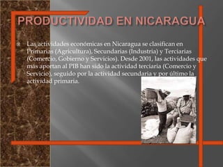PRODUCTIVIDAD EN NICARAGUALas actividades económicas en Nicaragua se clasifican en Primarias (Agricultura), Secundarias (Industria) y Terciarias (Comercio, Gobierno y Servicios). Desde 2001, las actividades que más aportan al PIB han sido la actividad terciaria (Comercio y Servicio), seguido por la actividad secundaria y por último la actividad primaria.