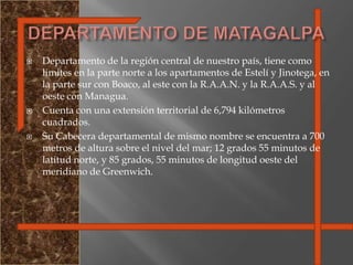 Departamento de la región central de nuestro país, tiene como limites en la parte norte a los apartamentos de Estelí y Jinotega, en la parte sur con Boaco, al este con la R.A.A.N. y la R.A.A.S. y al oeste con Managua.Cuenta con una extensión territorial de 6,794 kilómetros cuadrados. Su Cabecera departamental de mismo nombre se encuentra a 700 metros de altura sobre el nivel del mar; 12 grados 55 minutos de latitud norte, y 85 grados, 55 minutos de longitud oeste del meridiano de Greenwich.DEPARTAMENTO DE MATAGALPA