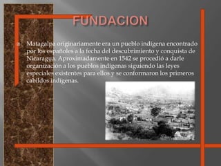 FUNDACIONMatagalpa originariamente era un pueblo indígena encontrado por los españoles a la fecha del descubrimiento y conquista de Nicaragua. Aproximadamente en 1542 se procedió a darle organización a los pueblos indígenas siguiendo las leyes especiales existentes para ellos y se conformaron los primeros cabildos indígenas.