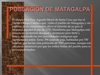 El obispo Don Fray Agustín Morel de Santa Cruz que fue el Primer Obispo Católico que  visito el pueblo de Matagalpa y otros pueblos de su comprensión, elevo el informe de su gira al Monarca español el año de 1752. Manifiesta que Matagalpa está situada en un terreno desigual y montuoso pero fértil y fresco, señalando las tres parcialidades indígenas que mencionadas antes. Tenía 294 casas de paja, habitadas por 700 familias que hacían una población de 1903 personas, aunque este cálculo es incorrecto por que los indios huían del pueblo para no ser empadronados.POBLACION DE MATAGALPA