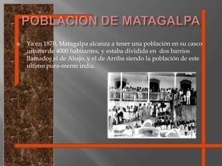 POBLACION DE MATAGALPAYa en 1870, Matagalpa alcanza a tener una población en su casco urbano de 4000 habitantes, y estaba dividida en  dos barrios llamados el de Abajo, y el de Arriba siendo la población de este ultimo pura-mente india.