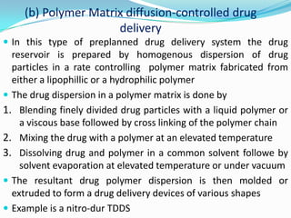Encapsulation of drug formulation in to the reservoir compartment can be done byInjection moldingSpray coating microencapsulation  Different shapes of the systems like sphere , cylinder or sheet can be fabricatedAn example of this type of implantable drug delivery system is A NORPLANT SUBDERMAL IMPLANT and OCUSERT SYSTEM(b) Polymer Matrix diffusion-controlled drug deliveryIn this type of preplanned drug delivery system the drug reservoir is prepared by homogenous dispersion of drug particles in a rate controlling  polymer matrix fabricated from  either a lipophillic or a hydrophilic polymerThe drug dispersion in a polymer matrix is done by Blending finely divided drug particles with a liquid polymer or a viscous base followed by cross linking of the polymer chainMixing the drug with a polymer at an elevated temperature Dissolving drug and polymer in a common solvent followe by solvent evaporation at elevated temperature or under vacuumThe resultant drug polymer dispersion is then molded or extruded to form a drug delivery devices of various shapesExample is a nitro-dur TDDS