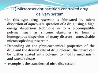 (C) Microreservior partition-controlled drug delivery systemIn this type drug reservoir is fabricated by micro dispersion of aqueous suspension of a drug using a high energy dispersion technique in to a biocompatible polymer such as silicone elastomer to form a homogenous dispersion of many discrete , unreachable microscopic drug reservoirDepending on the physicochemical properties of the drug and the desired rate of drug release , the device can be further coated with polymer to modify mechanism and rate of release  example is the transdermal nitro disc system