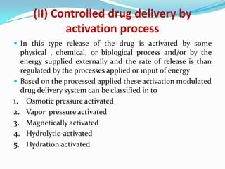 (II) Controlled drug delivery by activation processIn this type release of the drug is activated by some physical , chemical, or biological process and/or by the energy supplied externally and the rate of release is than regulated by the processes applied or input of energyBased on the processed applied these activation modulated drug delivery system can be classified in to Osmotic pressure activatedVapor  pressure activatedMagnetically activatedHydrolytic-activatedHydration activated
