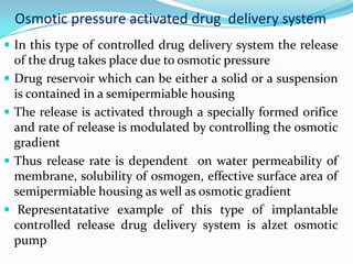 Osmotic pressure activated drug  delivery system In this type of controlled drug delivery system the release of the drug takes place due to osmotic pressure Drug reservoir which can be either a solid or a suspension is contained in a semipermiable housing The release is activated through a specially formed orifice and rate of release is modulated by controlling the osmotic gradientThus release rate is dependent  on water permeability of membrane, solubility of osmogen, effective surface area of semipermiable housing as well as osmotic gradient Representatative example of this type of implantable controlled release drug delivery system is alzet osmotic pump