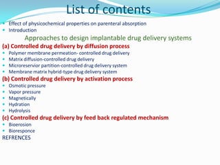 List of contents	Effect of physicochemical properties on parenteral absorptionIntroductionApproaches to design implantable drug delivery systems(a) Controlled drug delivery by diffusion processPolymer membrane permeation- controlled drug deliveryMatrix diffusion-controlled drug deliveryMicroreservior partition-controlled drug delivery systemMembrane matrix hybrid-type drug delivery system(b) Controlled drug delivery by activation processOsmotic pressureVapor pressureMagneticallyHydrationHydrolysis(c) Controlled drug delivery by feed back regulated mechanismBioerosionBioresponceREFRENCES