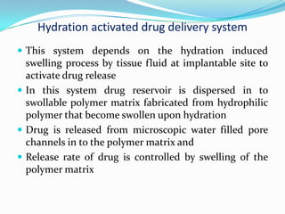 Hydration activated drug delivery system This system depends on the hydration induced swelling process by tissue fluid at implantable site to activate drug release In this system drug reservoir is dispersed in to swollable polymer matrix fabricated from hydrophilic polymer that become swollen upon hydration Drug is released from microscopic water filled pore channels in to the polymer matrix and Release rate of drug is controlled by swelling of the polymer matrix 