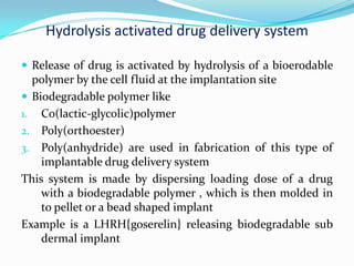 Hydrolysis activated drug delivery system Release of drug is activated by hydrolysis of a bioerodable polymer by the cell fluid at the implantation siteBiodegradable polymer likeCo(lactic-glycolic)polymer Poly(orthoester)Poly(anhydride) are used in fabrication of this type of implantable drug delivery system This system is made by dispersing loading dose of a drug with a biodegradable polymer , which is then molded in to pellet or a bead shaped implantExample is a LHRH{goserelin} releasing biodegradable sub dermal implant