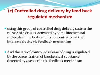 (c) Controlled drug delivery by feed back regulated mechanismusing this group of controlled drug delivery system the release of a drug is  activated by some biochemical molecule in the body and its concentration at the implantable site via feedback mechanismAnd the rate of controlled release of drug is regulated by the concentration of biochemical substance detected by a sensor in the feedback mechanism