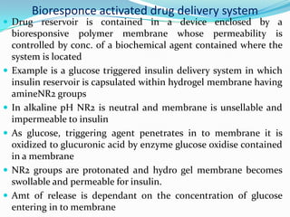 Bioresponce activated drug delivery system Drug reservoir is contained in a device enclosed by a bioresponsive polymer membrane whose permeability is controlled by conc. of a biochemical agent contained where the system is locatedExample is a glucose triggered insulin delivery system in which insulin reservoir is capsulated within hydrogel membrane having amineNR2 groups In alkaline pH NR2 is neutral and membrane is unsellable and impermeable to insulin As glucose, triggering agent penetrates in to membrane it is oxidized to glucuronic acid by enzyme glucose oxidise contained in a membrane NR2 groups are protonated and hydro gel membrane becomes swollable and permeable for insulin.Amt of release is dependant on the concentration of glucose entering in to membrane