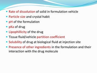 Rate of dissolution of solid in formulation vehicleParticle size and crystal habitpH of the formulationpKa of drugLipophillicity of the drugTissue fluid/vehicle partition coefficientSolubility of drug at biological fluid at injection sitePresence of other ingredients in the formulation and their interaction with the drug molecule