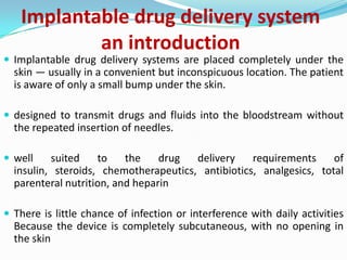Implantable drug delivery systeman introduction Implantable drug delivery systems are placed completely under the skin — usually in a convenient but inconspicuous location. The patient is aware of only a small bump under the skin.designed to transmit drugs and fluids into the bloodstream without the repeated insertion of needles.well suited to the drug delivery requirements of insulin, steroids, chemotherapeutics, antibiotics, analgesics, total parenteral nutrition, and heparinThere is little chance of infection or interference with daily activities Because the device is completely subcutaneous, with no opening in the skin