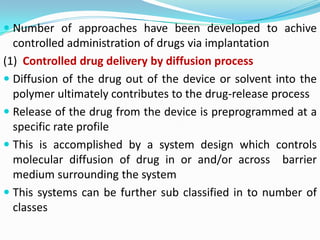 Number of approaches have been developed to achive controlled administration of drugs via implantation(1)  Controlled drug delivery by diffusion processDiffusion of the drug out of the device or solvent into the polymer ultimately contributes to the drug-release processRelease of the drug from the device is preprogrammed at a specific rate profileThis is accomplished by a system design which controls molecular diffusion of drug in or and/or across  barrier medium surrounding the systemThis systems can be further sub classified in to number of classes 