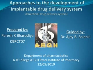  Approaches to the development of Implantable drug delivery system(Parenteral drug delivery system) Prepared by:  Paresh K Bharodiya 09PCT07 Guided by:  Dr. Ajay B. Solanki Department of pharmaceutics A.R College & G.H Patel Institute of Pharmacy 12/05/2010 