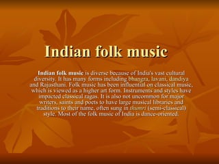 Indian folk music  is diverse because of India's vast cultural diversity. It has many forms including  bhangra ,  lavani ,  dandiya  and Rajasthani. Folk music has been influential on classical music, which is viewed as a higher art form. Instruments and styles have impacted classical ragas. It is also not uncommon for major writers, saints and poets to have large musical libraries and traditions to their name, often sung in  thumri  (semi-classical) style. Most of the folk music of India is dance-oriented. Indian folk music 