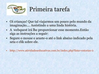 Primeira tarefa Oi crianças! Que tal viajarmos um pouco pelo mundo da imaginação.... Assistindo a uma linda história. A  webquest irá lhe proporcionar esse momento.Então siga as instruções a seguir: Segure o mouse e araste-o até o link abaixo indicado pela seta e clik sobre ele. http://www.atividadeseducativas.com.br/index.php?lista=estorias-infantis 