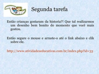 Segunda tarefa Então crianças gostaram da historia?! Que tal realizarmos um desenho bem bonito do momento que você mais gostou.  Então segure o mouse e arraste-o até o link abaixo e clik sobre ele. http://www.atividadeseducativas.com.br/index . php ?id=33 