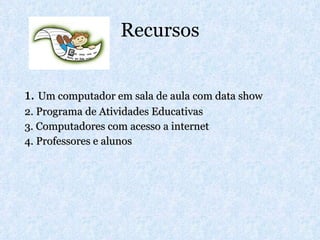 Recursos 1.  Um computador em sala de aula com data show 2. Programa de Atividades Educativas 3. Computadores com acesso a internet 4. Professores e alunos 