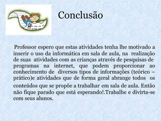 Conclusão Professor espero que estas atividades tenha lhe motivado a inserir o uso da informática em sala de aula, na  realização de suas  atividades com as crianças através de pesquisas de  programas na internet, que podem proporcionar ao conhecimento de  diversos tipos de informações (teórico – prático)e atividades que de forma geral abrange todos  os conteúdos que se propõe a trabalhar   em sala de aula. Então não fique parado que está esperando!.Trabalhe e divirta-se com seus alunos. 
