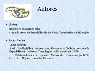 Autores Autor: Rosemary dos Santos Silva Aluna do curso de Especialização de Novas Tecnologias na Educação Orientação: Lucia Serafim Prof.  Da disciplina Internet como Ferramenta Didática do curso de Especialização de Novas Tecnologias na Educação da UEPB Colaboradores em Especial: Alunos da Especialização NTE: Luzivone , Nayara, Ronaldo, Flaviano.  