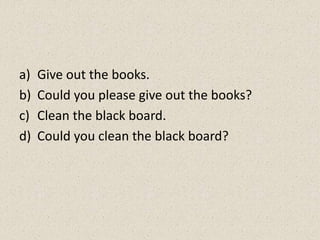 a) Give out the books.
b) Could you please give out the books?
c) Clean the black board.
d) Could you clean the black board?
 