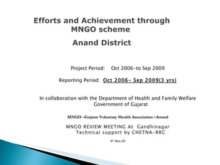 Project Period:  Oct 2006-to Sep 2009 Reporting Period:  Oct 2006- Sep 2009(3 yrs) In collaboration with the Department of Health and Family Welfare Government of Gujarat MNGO –Gujarat Voluntary Health Association –Anand MNGO REVIEW MEETING At  Gandhinagar  Technical support by CHETNA-RRC 9 th  Nov.09 Efforts and Achievement through MNGO scheme  Anand District 