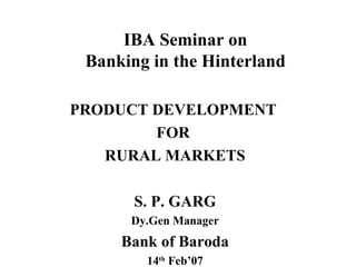 IBA Seminar on Banking in the Hinterland PRODUCT DEVELOPMENT  FOR  RURAL MARKETS S. P. GARG Dy.Gen Manager Bank of Baroda 14 th  Feb’07 