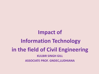   Impact of  Information Technology  in the field of Civil Engineering  KULBIR SINGH GILL ASSOCIATE PROF. GNDEC,LUDHIANA 
