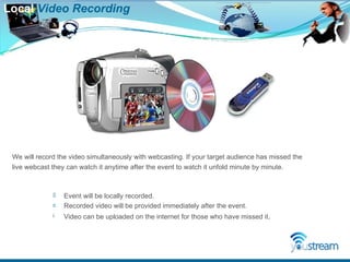 Local  Video   Recording Event will be locally recorded. Recorded video will be provided immediately after the event. Video can be uploaded on the internet for those who have missed it . We will record the video simultaneously with webcasting. If your target audience has missed the live webcast they can watch it anytime after the event to watch it unfold minute by minute. 