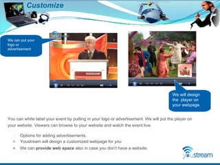 Customize Options for adding advertisements. Youstream will design a customized webpage for you We can  provide web space  also in case you don’t have a website.  We can put your logo or  advertisement You can white label your event by putting in your logo or advertisement. We will put the player on your website. Viewers can browse to your website and watch the event live. We will design the  player on your webpage. 