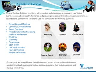 Annual General Meetings  Company Announcements  Award Functions  Promotional events showcasing  products and services  Weddings  E-learning  E-commerce  Sport events  Live music concerts  News conferences  Temple Darshan etc Bringing  Events to People We are  Turnkey Solutions  providers, with expertise and experience in managing Live Virtual Events, boosting Business Performance and providing interactive Online Learning environments to organizations. Some of our key clients use our services for the following purposes: Our range of web-based interactive offerings and enhanced marketing solutions are suitable for virtually every organization seeking to expand their global presence and improve productivity. 