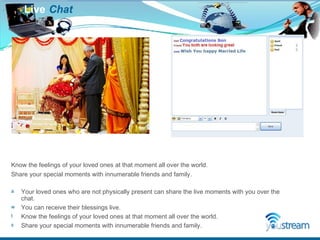 Live   Chat Know the feelings of your loved ones at that moment all over the world.  Share your special moments with innumerable friends and family. Your loved ones who are not physically present can share the live moments with you over the chat. You can receive their blessings live.  Know the feelings of your loved ones at that moment all over the world. Share your special moments with innumerable friends and family. 