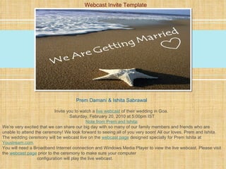 Prem Damani & Ishita Sabrawal   Invite you to watch a  live webcast   of their wedding in Goa.   Saturday, February 20, 2010 at 5:00pm IST Note from Prem and Ishita : We’re very excited that we can share our big day with so many of our family members and friends who are unable to attend the ceremony! We look forward to seeing all of you very soon! All our loves, Prem and Ishita. The wedding ceremony will be webcast live on the  webcast page   designed specially for Prem Ishita at  Youstream.com . You will need a Broadband Internet connection and Windows Media Player to view the live webcast. Please visit the  webcast page   prior to the ceremony to make sure your computer    configuration will play the live webcast. Webcast Invite Template 