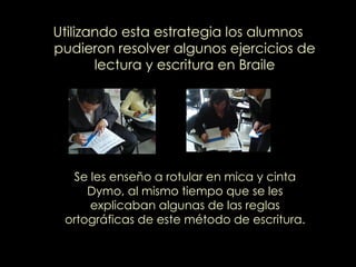 Utilizando esta estrategia los alumnos pudieron resolver algunos ejercicios de lectura y escritura en Braile Se les enseño a rotular en mica y cinta Dymo, al mismo tiempo que se les explicaban algunas de las reglas ortográficas de este método de escritura. 