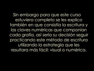Sin embargo para que este curso estuviera completo se les explico también en que consistía la escritura y las claves numéricas que componían cada grafía, así sería su decisión seguir practicando este método de escritura utilizando la estrategia que les resultara más fácil: visual o numérica. 