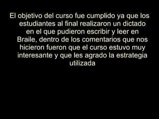El objetivo del curso fue cumplido ya que los estudiantes al final realizaron un dictado en el que pudieron escribir y leer en Braile, dentro de los comentarios que nos hicieron fueron que el curso estuvo muy interesante y que les agrado la estrategia utilizada 