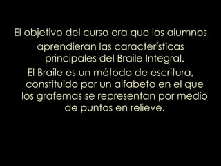 El objetivo del curso era que los alumnos aprendieran las características principales del Braile Integral. El Braile es un método de escritura, constituido por un alfabeto en el que los grafemas se representan por medio de puntos en relieve. 
