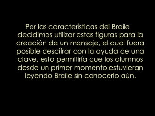 Por las características del Braile decidimos utilizar estas figuras para la creación de un mensaje, el cual fuera posible descifrar con la ayuda de una clave, esto permitiría que los alumnos desde un primer momento estuvieran leyendo Braile sin conocerlo aún. 